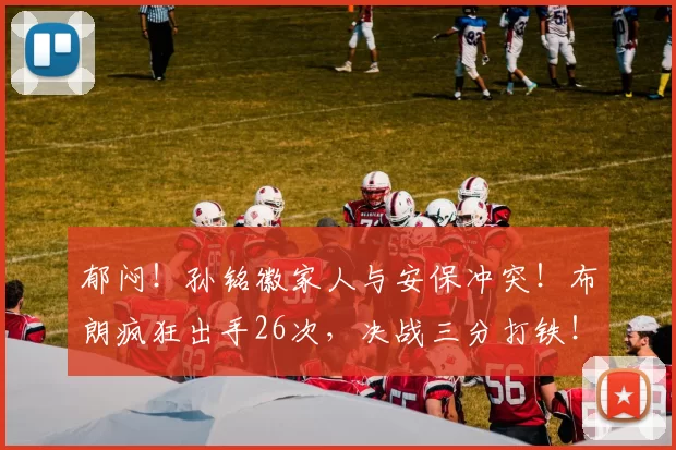 郁闷！孙铭徽家人与安保冲突！布朗疯狂出手26次，决战三分打铁！